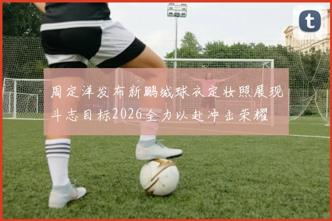 周定洋发布新鹏城球衣定妆照展现斗志目标2026全力以赴冲击荣耀