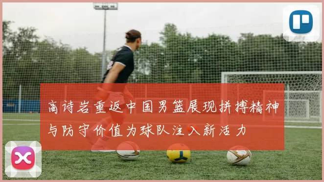 高诗岩重返中国男篮展现拼搏精神与防守价值为球队注入新活力
