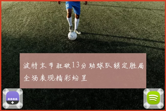 波特末节狂砍13分助球队锁定胜局全场表现精彩纷呈