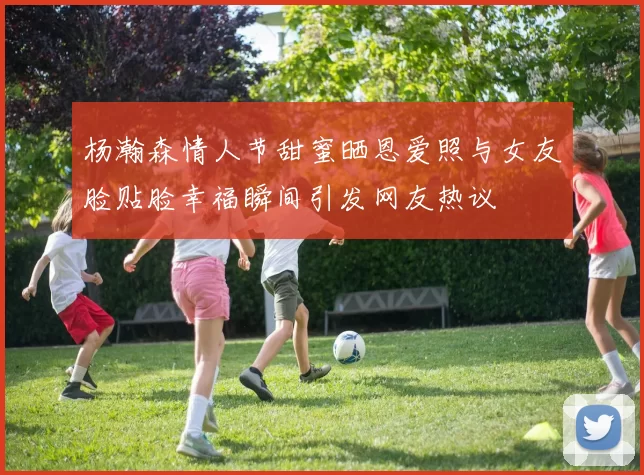 杨瀚森情人节甜蜜晒恩爱照与女友脸贴脸幸福瞬间引发网友热议
