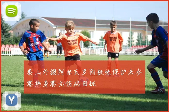 泰山外援阿尔瓦罗因教练保护未参赛热身赛无伤病困扰