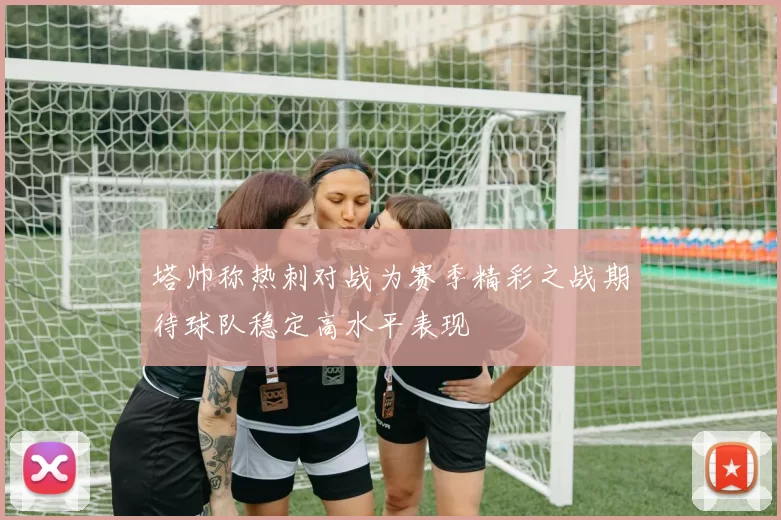 塔帅称热刺对战为赛季精彩之战期待球队稳定高水平表现