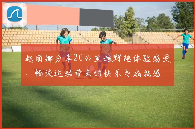 赵丽娜分享20公里越野跑体验感受，畅谈运动带来的快乐与成就感
