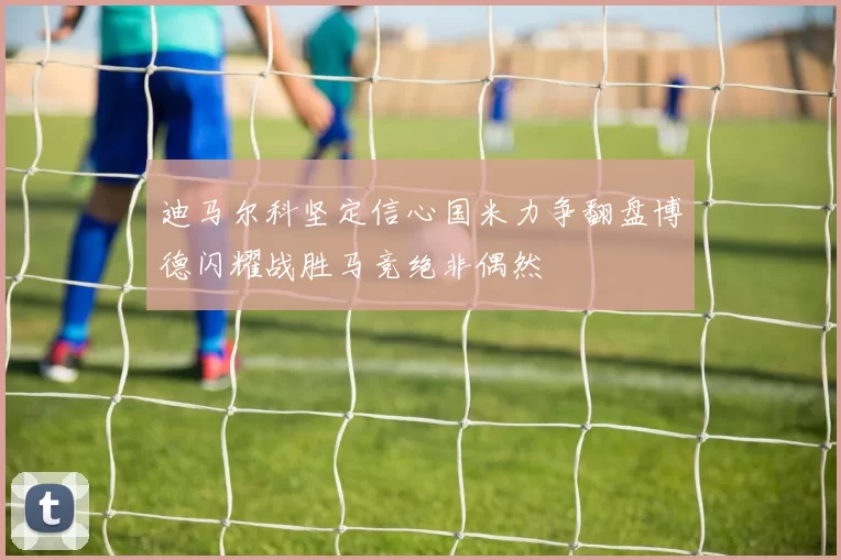 迪马尔科坚定信心国米力争翻盘博德闪耀战胜马竞绝非偶然