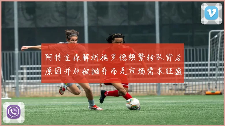 阿特金森解析施罗德频繁转队背后原因并非被抛弃而是市场需求旺盛
