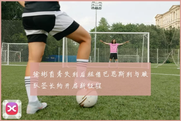徐彬首秀失利后租借巴恩斯利与狼队签长约开启新征程
