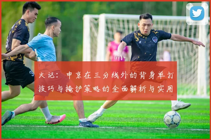 火记：申京在三分线外的背身单打技巧与掩护策略的全面解析与实用指南