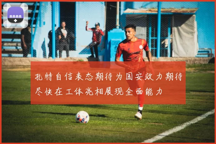 孔特自信表态期待为国安效力期待尽快在工体亮相展现全面能力