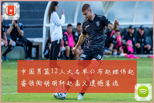 中国男篮12人大名单公布赵继伟赵睿领衔胡明轩赵嘉义遗憾落选