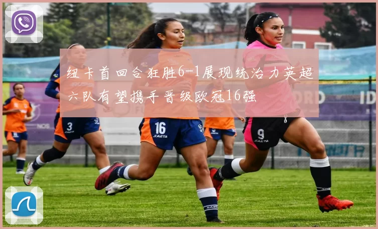 纽卡首回合狂胜6-1展现统治力英超六队有望携手晋级欧冠16强