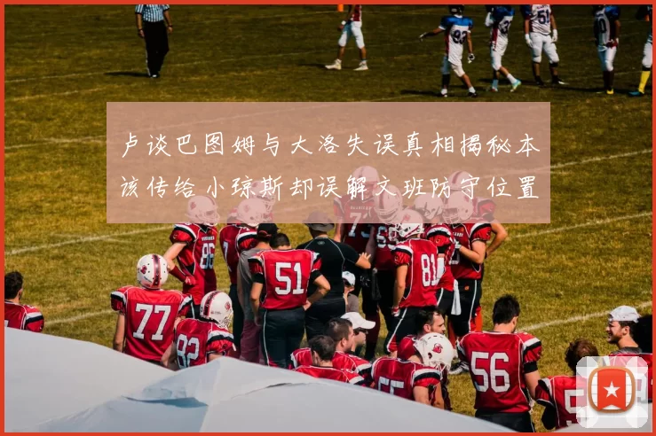 卢谈巴图姆与大洛失误真相揭秘本该传给小琼斯却误解文班防守位置