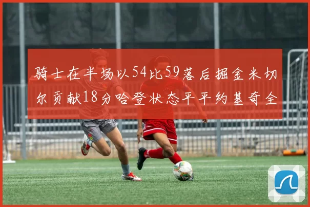 骑士在半场以54比59落后掘金米切尔贡献18分哈登状态平平约基奇全能表现