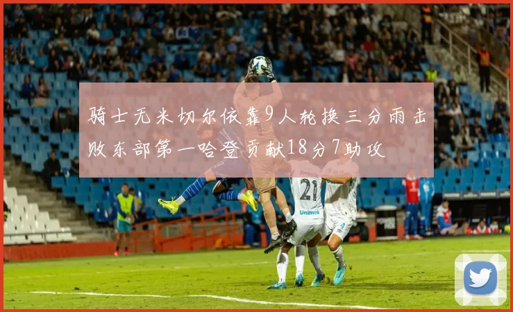 骑士无米切尔依靠9人轮换三分雨击败东部第一哈登贡献18分7助攻