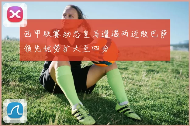 西甲联赛动态皇马遭遇两连败巴萨领先优势扩大至四分