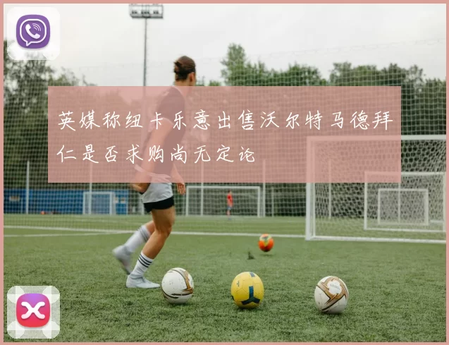 英媒称纽卡乐意出售沃尔特马德拜仁是否求购尚无定论