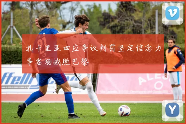 扎卡里亚回应争议判罚坚定信念力争客场战胜巴黎