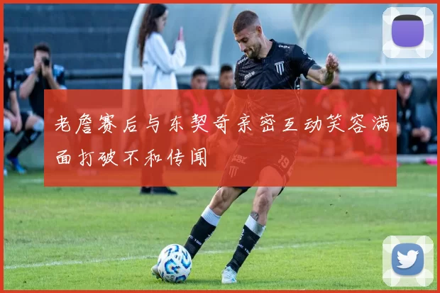 老詹赛后与东契奇亲密互动笑容满面打破不和传闻