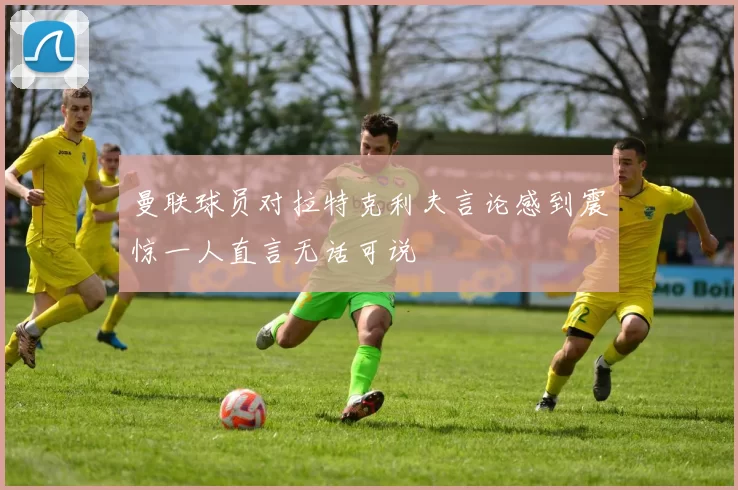 曼联球员对拉特克利夫言论感到震惊一人直言无话可说