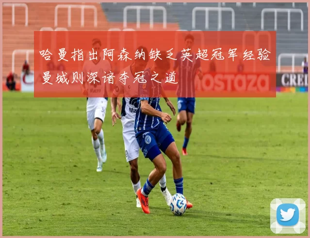 哈曼指出阿森纳缺乏英超冠军经验曼城则深谙夺冠之道