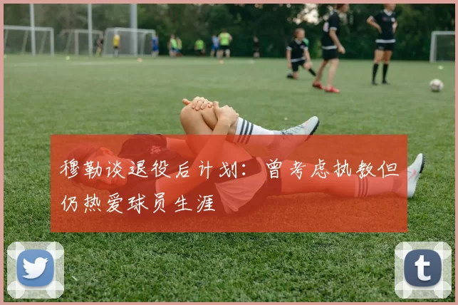 穆勒谈退役后计划：曾考虑执教但仍热爱球员生涯