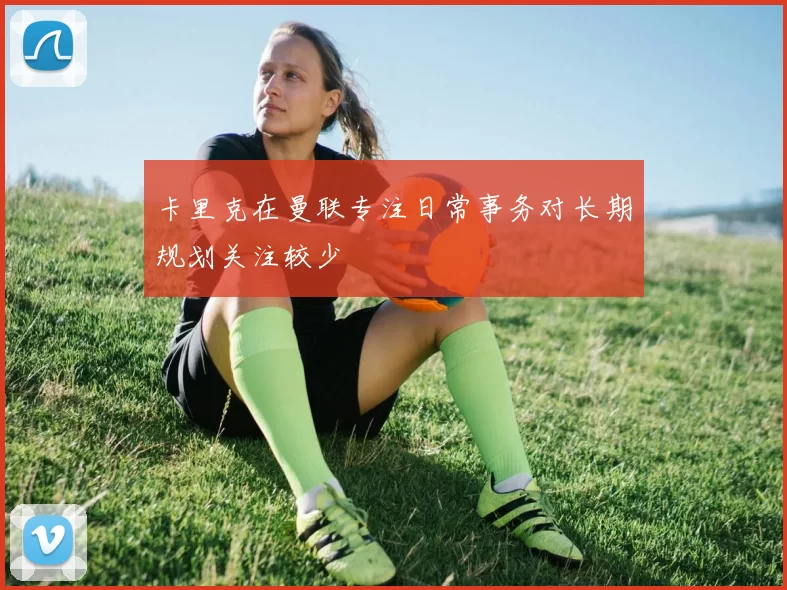 卡里克在曼联专注日常事务对长期规划关注较少
