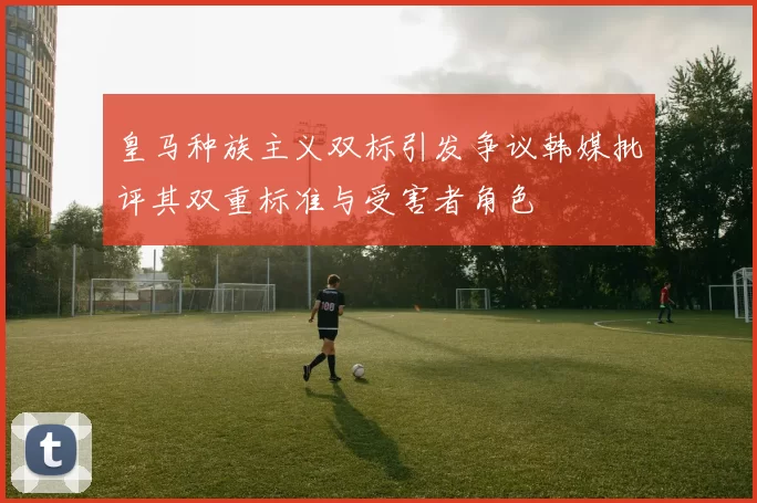 皇马种族主义双标引发争议韩媒批评其双重标准与受害者角色